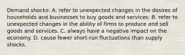 Demand shocks: A. refer to unexpected changes in the desires of households and businesses to buy goods and services. B. refer to unexpected changes in the ability of firms to produce and sell goods and services. C. always have a negative impact on the economy. D. cause fewer short-run fluctuations than supply shocks.