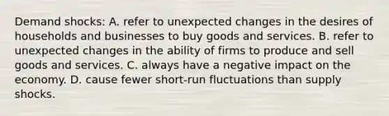 Demand shocks: A. refer to unexpected changes in the desires of households and businesses to buy goods and services. B. refer to unexpected changes in the ability of firms to produce and sell goods and services. C. always have a negative impact on the economy. D. cause fewer short-run fluctuations than supply shocks.