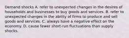 Demand shocks A. refer to unexpected changes in the desires of households and businesses to buy goods and services. B. refer to unexpected changes in the ability of firms to produce and sell goods and services. C. always have a negative effect on the economy. D. cause fewer short-run fluctuations than supply shocks.