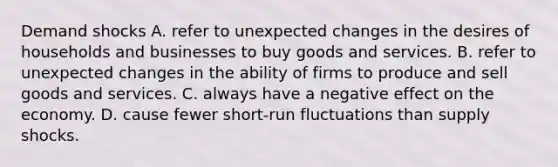 Demand shocks A. refer to unexpected changes in the desires of households and businesses to buy goods and services. B. refer to unexpected changes in the ability of firms to produce and sell goods and services. C. always have a negative effect on the economy. D. cause fewer short-run fluctuations than supply shocks.