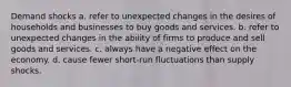 Demand shocks a. refer to unexpected changes in the desires of households and businesses to buy goods and services. b. refer to unexpected changes in the ability of firms to produce and sell goods and services. c. always have a negative effect on the economy. d. cause fewer short-run fluctuations than supply shocks.