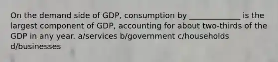 On the demand side of GDP, consumption by _____________ is the largest component of GDP, accounting for about two-thirds of the GDP in any year. a/services b/government c/households d/businesses