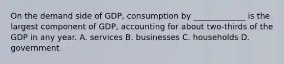 On the demand side of GDP, consumption by _____________ is the largest component of GDP, accounting for about two-thirds of the GDP in any year. A. services B. businesses C. households D. government