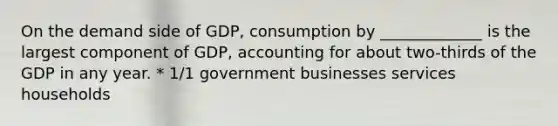 On the demand side of GDP, consumption by _____________ is the largest component of GDP, accounting for about two-thirds of the GDP in any year. * 1/1 government businesses services households