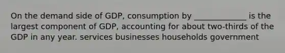 On the demand side of GDP, consumption by _____________ is the largest component of GDP, accounting for about two-thirds of the GDP in any year. services businesses households government