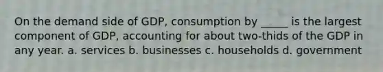 On the demand side of GDP, consumption by _____ is the largest component of GDP, accounting for about two-thids of the GDP in any year. a. services b. businesses c. households d. government