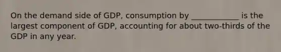 On the demand side of GDP, consumption by ____________ is the largest component of GDP, accounting for about two-thirds of the GDP in any year.