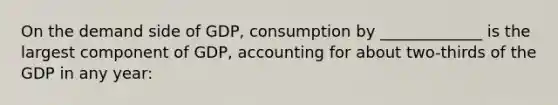 On the demand side of GDP, consumption by _____________ is the largest component of GDP, accounting for about two-thirds of the GDP in any year: