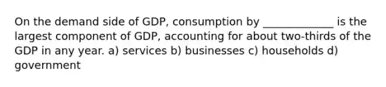 On the demand side of GDP, consumption by _____________ is the largest component of GDP, accounting for about two-thirds of the GDP in any year. a) services b) businesses c) households d) government