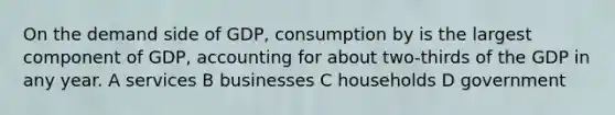 On the demand side of GDP, consumption by is the largest component of GDP, accounting for about two-thirds of the GDP in any year. A services B businesses C households D government