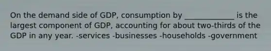 On the demand side of GDP, consumption by _____________ is the largest component of GDP, accounting for about two-thirds of the GDP in any year. -services -businesses -households -government