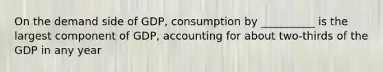 On the demand side of GDP, consumption by __________ is the largest component of GDP, accounting for about two-thirds of the GDP in any year