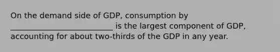 On the demand side of GDP, consumption by __________________________ is the largest component of GDP, accounting for about two-thirds of the GDP in any year.