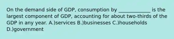 On the demand side of GDP, consumption by _____________ is the largest component of GDP, accounting for about two-thirds of the GDP in any year. A.)services B.)businesses C.)households D.)government