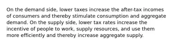 On the demand side, lower taxes increase the after-tax incomes of consumers and thereby stimulate consumption and aggregate demand. On the supply side, lower tax rates increase the incentive of people to work, supply resources, and use them more efficiently and thereby increase aggregate supply.