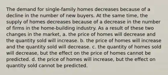 The demand for single-family homes decreases because of a decline in the number of new buyers. At the same time, the supply of homes decreases because of a decrease in the number of firms in the home-building industry. As a result of these two changes in the market, a. the price of homes will decrease and the quantity sold will increase. b. the price of homes will increase and the quantity sold will decrease. c. the quantity of homes sold will decrease, but the effect on the price of homes cannot be predicted. d. the price of homes will increase, but the effect on quantity sold cannot be predicted.