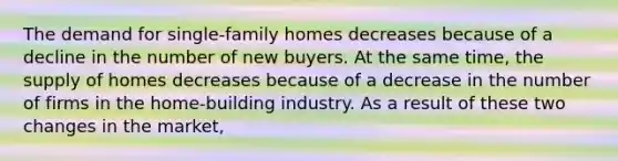 The demand for single-family homes decreases because of a decline in the number of new buyers. At the same time, the supply of homes decreases because of a decrease in the number of firms in the home-building industry. As a result of these two changes in the market,