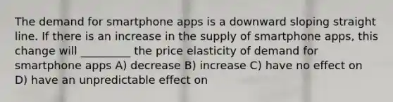 The demand for smartphone apps is a downward sloping straight line. If there is an increase in the supply of smartphone apps, this change will _________ the price elasticity of demand for smartphone apps A) decrease B) increase C) have no effect on D) have an unpredictable effect on