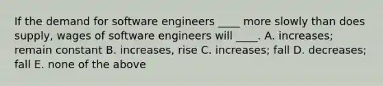 If the demand for software engineers ____ more slowly than does supply, wages of software engineers will ____. A. increases; remain constant B. increases, rise C. increases; fall D. decreases; fall E. none of the above