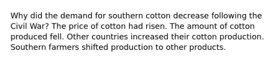 Why did the demand for southern cotton decrease following the Civil War? The price of cotton had risen. The amount of cotton produced fell. Other countries increased their cotton production. Southern farmers shifted production to other products.