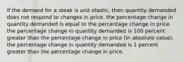 If the demand for a steak is unit elastic, then quantity demanded does not respond to changes in price. the percentage change in quantity demanded is equal to the percentage change in price. the percentage change in quantity demanded is 100 percent greater than the percentage change in price (in absolute value). the percentage change in quantity demanded is 1 percent greater than the percentage change in price.