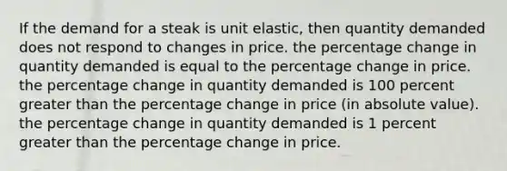 If the demand for a steak is unit elastic, then quantity demanded does not respond to changes in price. the percentage change in quantity demanded is equal to the percentage change in price. the percentage change in quantity demanded is 100 percent greater than the percentage change in price (in absolute value). the percentage change in quantity demanded is 1 percent greater than the percentage change in price.