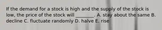 If the demand for a stock is high and the supply of the stock is​ low, the price of the stock will​ ________. A. stay about the same B. decline C. fluctuate randomly D. halve E. rise