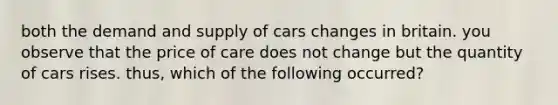 both the demand and supply of cars changes in britain. you observe that the price of care does not change but the quantity of cars rises. thus, which of the following occurred?