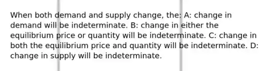 When both demand and supply change, the: A: change in demand will be indeterminate. B: change in either the equilibrium price or quantity will be indeterminate. C: change in both the equilibrium price and quantity will be indeterminate. D: change in supply will be indeterminate.