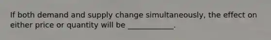 If both demand and supply change simultaneously, the effect on either price or quantity will be ____________.