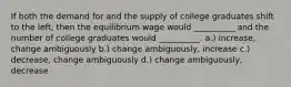 If both the demand for and the supply of college graduates shift to the left, then the equilibrium wage would __________ and the number of college graduates would __________. a.) increase, change ambiguously b.) change ambiguously, increase c.) decrease, change ambiguously d.) change ambiguously, decrease