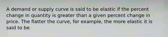 A demand or supply curve is said to be elastic if the percent change in quantity is greater than a given percent change in price. The flatter the curve, for example, the more elastic it is said to be