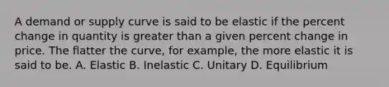 A demand or supply curve is said to be elastic if the percent change in quantity is greater than a given percent change in price. The flatter the curve, for example, the more elastic it is said to be. A. Elastic B. Inelastic C. Unitary D. Equilibrium