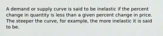 A demand or supply curve is said to be inelastic if the percent change in quantity is less than a given percent change in price. The steeper the curve, for example, the more inelastic it is said to be.