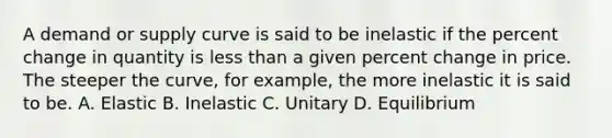 A demand or supply curve is said to be inelastic if the percent change in quantity is less than a given percent change in price. The steeper the curve, for example, the more inelastic it is said to be. A. Elastic B. Inelastic C. Unitary D. Equilibrium