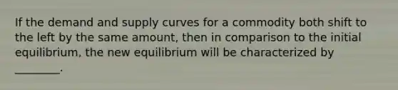 If the demand and supply curves for a commodity both shift to the left by the same​ amount, then in comparison to the initial​ equilibrium, the new equilibrium will be characterized by​ ________.