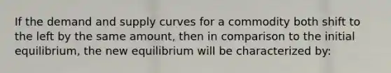 If the demand and supply curves for a commodity both shift to the left by the same​ amount, then in comparison to the initial​ equilibrium, the new equilibrium will be characterized​ by: