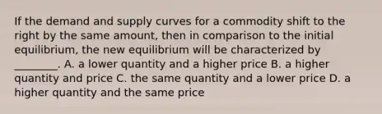 If the demand and supply curves for a commodity shift to the right by the same​ amount, then in comparison to the initial​ equilibrium, the new equilibrium will be characterized by​ ________. A. a lower quantity and a higher price B. a higher quantity and price C. the same quantity and a lower price D. a higher quantity and the same price