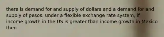 there is demand for and supply of dollars and a demand for and supply of pesos. under a flexible exchange rate system, if income growth in the US is greater than income growth in Mexico then