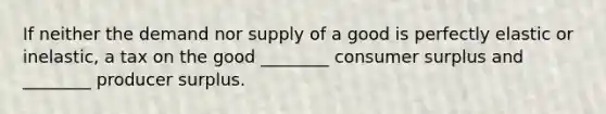 If neither the demand nor supply of a good is perfectly elastic or inelastic, a tax on the good ________ consumer surplus and ________ producer surplus.