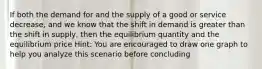 If both the demand for and the supply of a good or service decrease, and we know that the shift in demand is greater than the shift in supply, then the equilibrium quantity and the equilibrium price Hint: You are encouraged to draw one graph to help you analyze this scenario before concluding