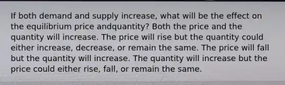 If both demand and supply increase, what will be the effect on the equilibrium price andquantity? Both the price and the quantity will increase. The price will rise but the quantity could either increase, decrease, or remain the same. The price will fall but the quantity will increase. The quantity will increase but the price could either rise, fall, or remain the same.