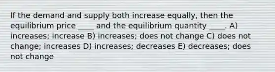 If the demand and supply both increase equally, then the equilibrium price ____ and the equilibrium quantity ____. A) increases; increase B) increases; does not change C) does not change; increases D) increases; decreases E) decreases; does not change