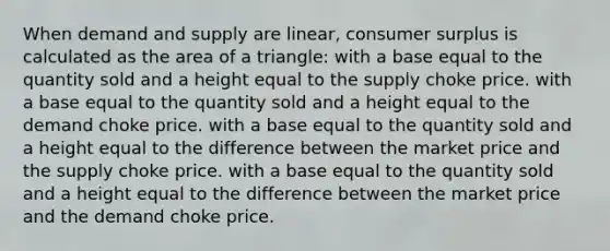 When demand and supply are linear, <a href='https://www.questionai.com/knowledge/k77rlOEdsf-consumer-surplus' class='anchor-knowledge'>consumer surplus</a> is calculated as the <a href='https://www.questionai.com/knowledge/kYWd6gdrvp-area-of-a-triangle' class='anchor-knowledge'>area of a triangle</a>: with a base equal to the quantity sold and a height equal to the supply choke price. with a base equal to the quantity sold and a height equal to the demand choke price. with a base equal to the quantity sold and a height equal to the difference between the market price and the supply choke price. with a base equal to the quantity sold and a height equal to the difference between the market price and the demand choke price.