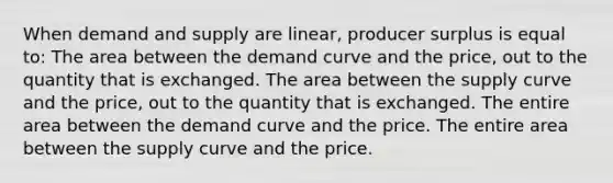 When demand and supply are linear, producer surplus is equal to: The area between the demand curve and the price, out to the quantity that is exchanged. The area between the supply curve and the price, out to the quantity that is exchanged. The entire area between the demand curve and the price. The entire area between the supply curve and the price.