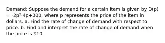 Demand: Suppose the demand for a certain item is given by D(p) = -2p²-4p+300, where p represents the price of the item in dollars. a. Find the rate of change of demand with respect to price. b. Find and interpret the rate of change of demand when the price is 10.