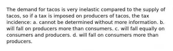 The demand for tacos is very inelastic compared to the supply of tacos, so if a tax is imposed on producers of tacos, the tax incidence: a. cannot be determined without more information. b. will fall on producers more than consumers. c. will fall equally on consumers and producers. d. will fall on consumers more than producers.