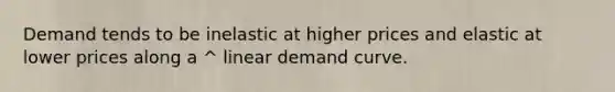 Demand tends to be inelastic at higher prices and elastic at lower prices along a ^ linear demand curve.