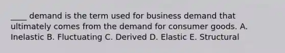 ____ demand is the term used for business demand that ultimately comes from the demand for consumer goods. A. Inelastic B. Fluctuating C. Derived D. Elastic E. Structural