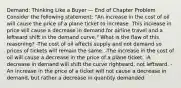 Demand: Thinking Like a Buyer — End of Chapter Problem Consider the following statement: "An increase in the cost of oil will cause the price of a plane ticket to increase. This increase in price will cause a decrease in demand for airline travel and a leftward shift in the demand curve." What is the flaw of this reasoning? -The cost of oil affects supply and not demand so prices of tickets will remain the same. -The increase in the cost of oil will cause a decrease in the price of a plane ticket. -A decrease in demand will shift the curve rightward, not leftward. -An increase in the price of a ticket will not cause a decrease in demand, but rather a decrease in quantity demanded.